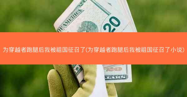 为穿越者跑腿后我被祖国征召了(为穿越者跑腿后我被祖国征召了小说)