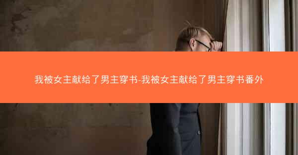 我被女主献给了男主穿书-我被女主献给了男主穿书番外