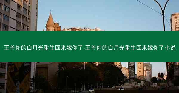 王爷你的白月光重生回来嫁你了-王爷你的白月光重生回来嫁你了小说