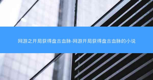 网游之开局获得盘古血脉-网游开局获得盘古血脉的小说