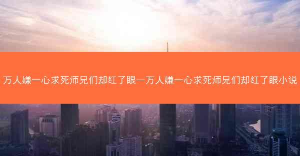 万人嫌一心求死师兄们却红了眼—万人嫌一心求死师兄们却红了眼小说