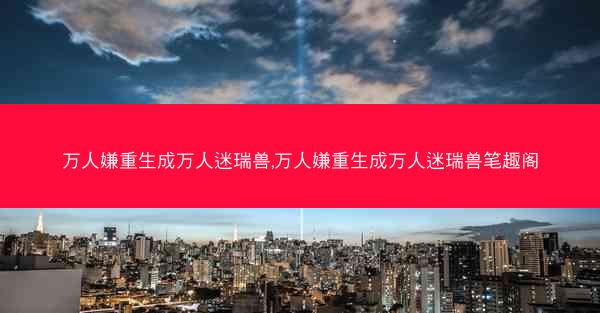 万人嫌重生成万人迷瑞兽,万人嫌重生成万人迷瑞兽笔趣阁