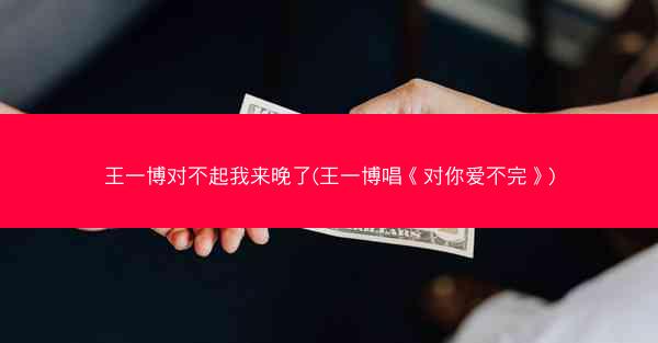 王一博对不起我来晚了(王一博唱《对你爱不完》)
