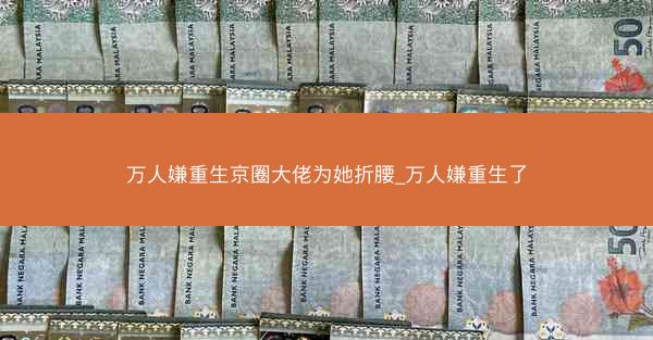 万人嫌重生京圈大佬为她折腰_万人嫌重生了