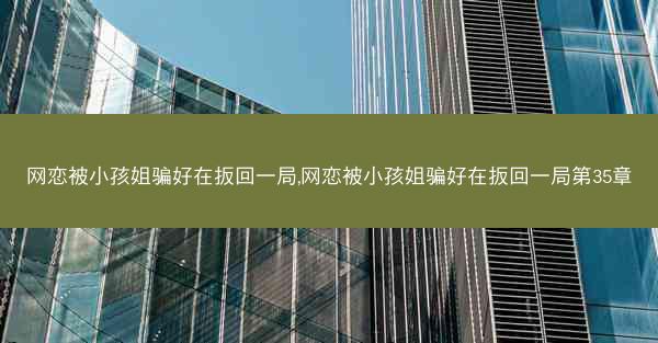 网恋被小孩姐骗好在扳回一局,网恋被小孩姐骗好在扳回一局第35章