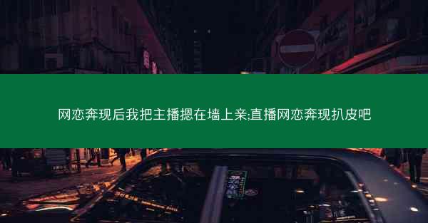 网恋奔现后我把主播摁在墙上亲;直播网恋奔现扒皮吧