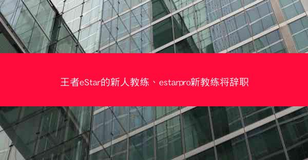 王者eStar的新人教练、estarpro新教练将辞职