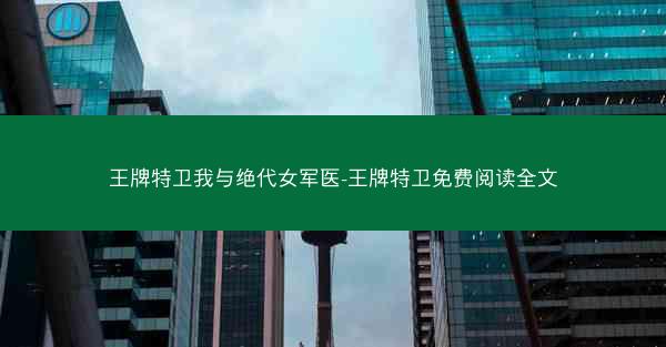 王牌特卫我与绝代女军医-王牌特卫免费阅读全文 王牌特卫我与绝代女军医-王牌特卫免费阅读全文