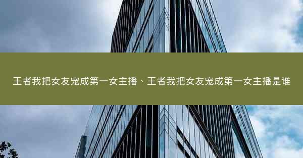 王者我把女友宠成第一女主播、王者我把女友宠成第一女主播是谁