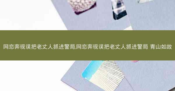 网恋奔现误把老丈人抓进警局,网恋奔现误把老丈人抓进警局 青山如故