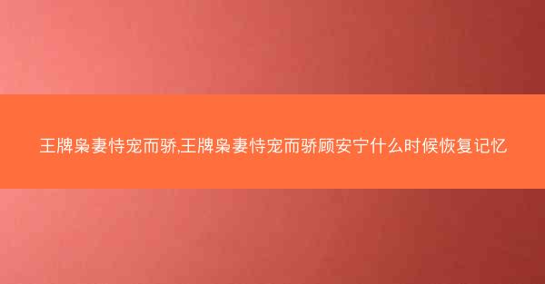 王牌枭妻恃宠而骄,王牌枭妻恃宠而骄顾安宁什么时候恢复记忆