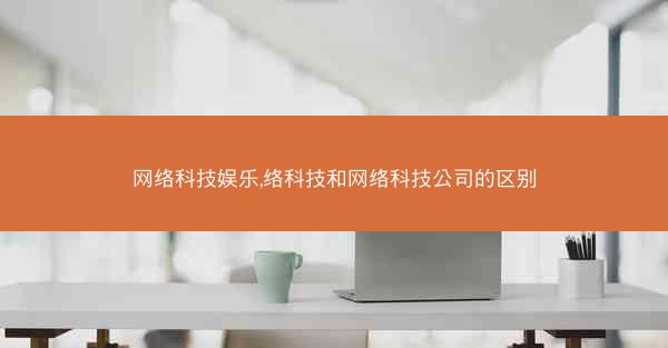 网络科技娱乐,络科技和网络科技公司的区别