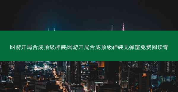 网游开局合成顶级神装;网游开局合成顶级神装无弹窗免费阅读零