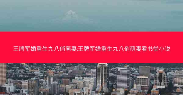 王牌军婚重生九八俏萌妻;王牌军婚重生九八俏萌妻看书堂小说