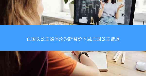 亡国长公主被俘沦为新君阶下囚;亡国公主遭遇