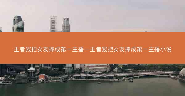 王者我把女友捧成第一主播—王者我把女友捧成第一主播小说