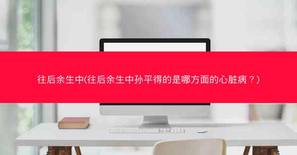往后余生中(往后余生中孙平得的是哪方面的心脏病？)