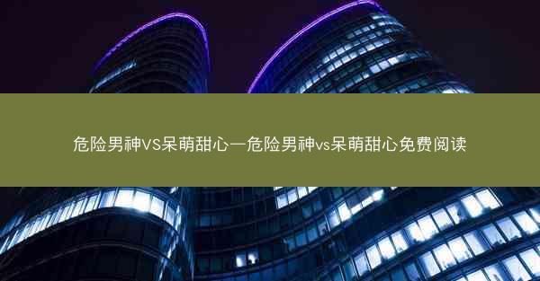 危险男神VS呆萌甜心—危险男神vs呆萌甜心免费阅读
