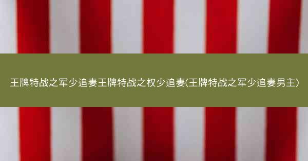 王牌特战之军少追妻王牌特战之权少追妻(王牌特战之军少追妻男主)