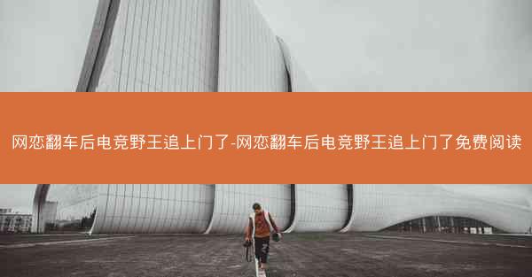 网恋翻车后电竞野王追上门了-网恋翻车后电竞野王追上门了免费阅读